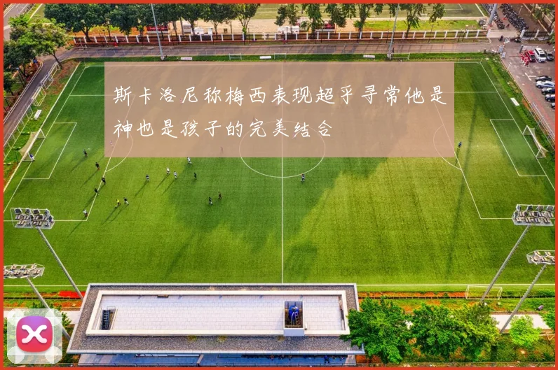 斯卡洛尼称梅西表现超乎寻常他是神也是孩子的完美结合