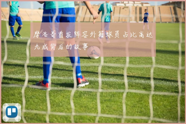 摩洛哥首发阵容外籍球员占比高达九成背后的故事
