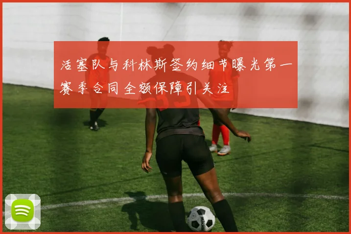 活塞队与科林斯签约细节曝光第一赛季合同全额保障引关注