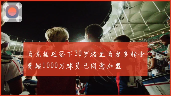 马竞接近签下30岁格里马尔多转会费超1000万球员已同意加盟