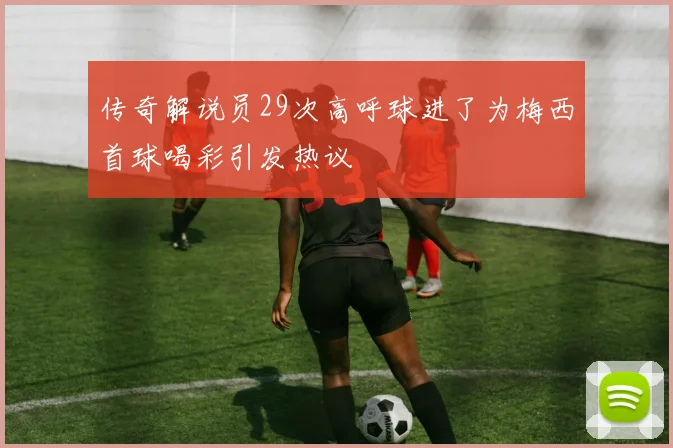 传奇解说员29次高呼球进了为梅西首球喝彩引发热议