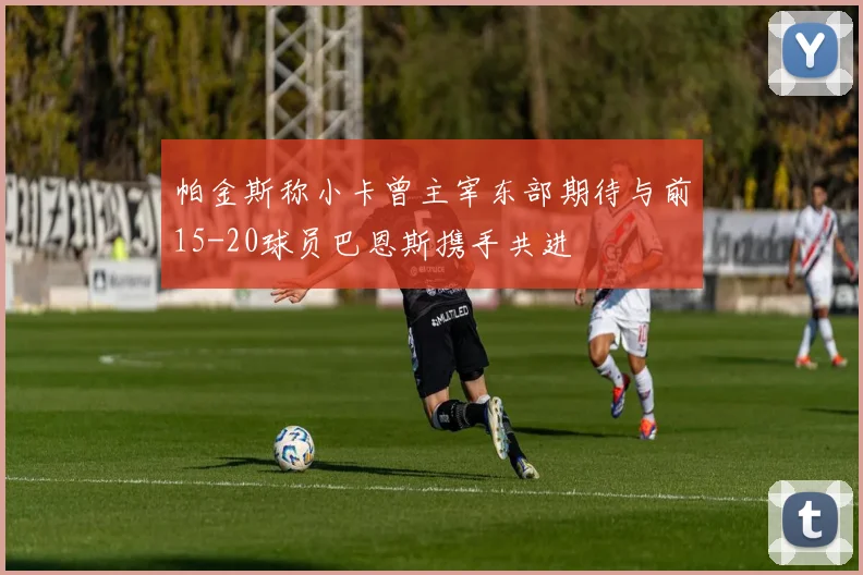 帕金斯称小卡曾主宰东部期待与前15-20球员巴恩斯携手共进