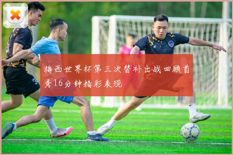 梅西世界杯第三次替补出战回顾首秀16分钟精彩表现