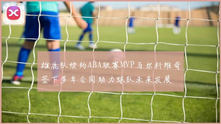 雄鹿队续约ABA联赛MVP马尔科维奇签下多年合同助力球队未来发展