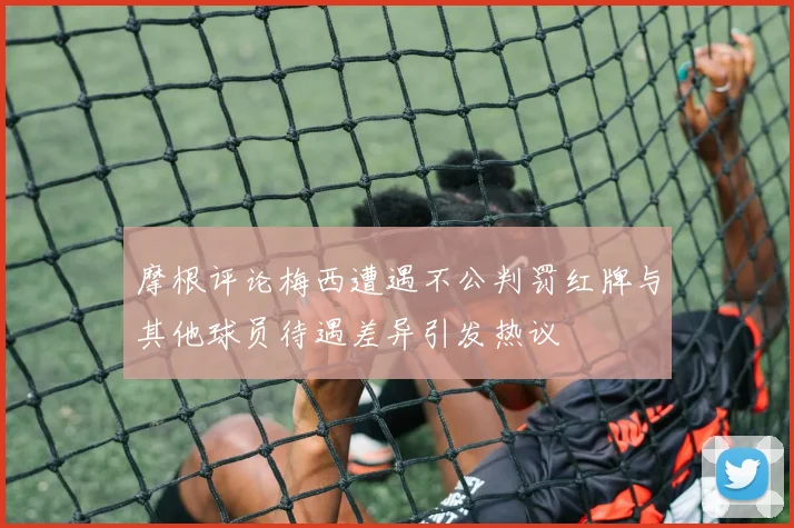 摩根评论梅西遭遇不公判罚红牌与其他球员待遇差异引发热议