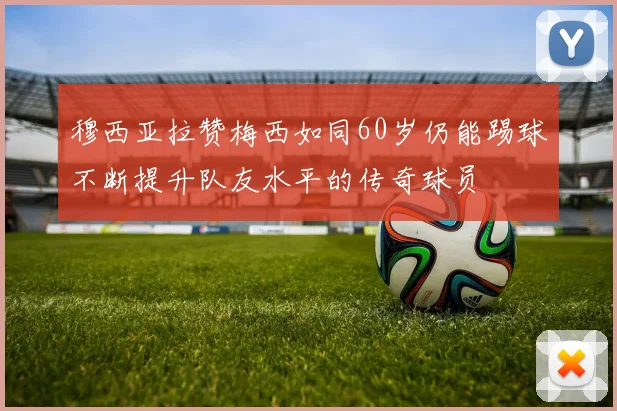 穆西亚拉赞梅西如同60岁仍能踢球不断提升队友水平的传奇球员
