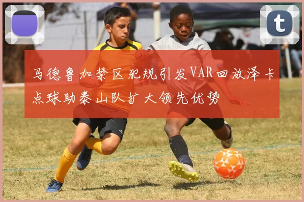 马德鲁加禁区犯规引发VAR回放泽卡点球助泰山队扩大领先优势