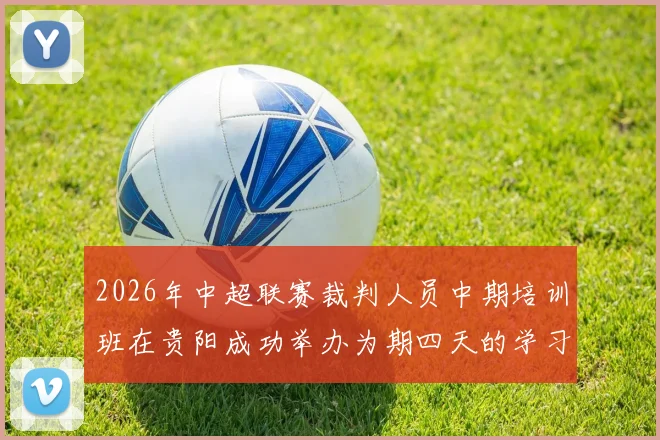 2026年中超联赛裁判人员中期培训班在贵阳成功举办为期四天的学习与交流活动