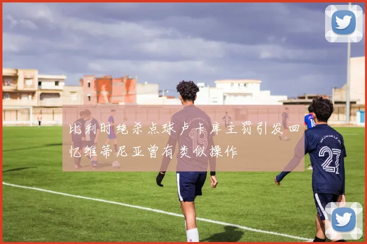 比利时绝杀点球卢卡库主罚引发回忆维蒂尼亚曾有类似操作